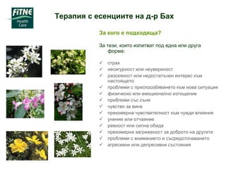 За кого е подходяща? За тези, които изпитват под една или друга форма: страх  несигурност или неувереност разсеяност или недостатъчен интерес към настоящето проблеми с приспособяването към нова ситуация  физическо или емоционално изтощение проблеми със съня чувство за вина прекомерна чувствителност към чужди влияния  униние или отчаяние ревност или силна обида прекомерна загриженост за доброто на другите проблеми с вниманието и съсредоточаването агресивни или депресивни състояния Терапия с есенциите на д-р Бах  