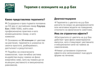 Диагностициране Терапията с цветята на д-р Бах разчита по-скоро на дисхармоничните или негативни модели на поведение, отколкото на физическите симптоми. Има ли странични ефекти? Екстрактите от цветята на д-р Бах действат чрез фини нематериални импулси, като стимулират умствените и емоционални сили на човека за самолечение. Нямат установени странични ефекти или непоносимост към други форми на лечение. Какво представлява терапията? Създадена е през първата половина на ХХ век от английския лекар  Едуард Бах  (1886-1936), който има професионална практика и като конвенционален лекар, и като хомеопат. Основана на  38 есенции  от цветове на растения, терапията е уникална по своята простота, разбираемост, достъпност и резултатност.  Подобно на класическата хомеопатия, тази лечебна система въздейства върху човека на фино енергийно ниво, като му помага да си възвърне умственото и емоционално равновесие. Терапия с есенциите на д-р Бах  