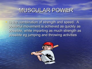 MUSCULAR POWERMUSCULAR POWER
• Is the combination of strength and speed. AIs the combination of strength and speed. A
powerful movement is achieved as quickly aspowerful movement is achieved as quickly as
possible, while imparting as much strength aspossible, while imparting as much strength as
possible eg jumping and throwing activitiespossible eg jumping and throwing activities
 