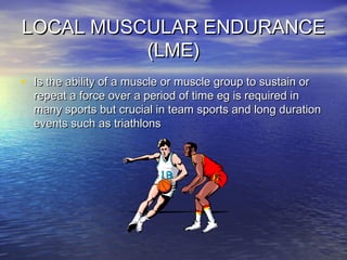 LOCAL MUSCULAR ENDURANCELOCAL MUSCULAR ENDURANCE
(LME)(LME)
• Is the ability of a muscle or muscle group to sustain orIs the ability of a muscle or muscle group to sustain or
repeat a force over a period of time eg is required inrepeat a force over a period of time eg is required in
many sports but crucial in team sports and long durationmany sports but crucial in team sports and long duration
events such as triathlonsevents such as triathlons
 