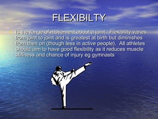 FLEXIBILTYFLEXIBILTY
• Is the range of movement about a joint. Flexibility variesIs the range of movement about a joint. Flexibility varies
from joint to joint and is greatest at birth but diminishesfrom joint to joint and is greatest at birth but diminishes
from then on (though less in active people). All athletesfrom then on (though less in active people). All athletes
should aim to have good flexibility as it reduces muscleshould aim to have good flexibility as it reduces muscle
stiffness and chance of injury eg gymnastsstiffness and chance of injury eg gymnasts
 