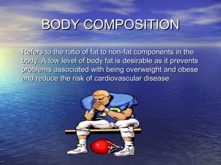 BODY COMPOSITIONBODY COMPOSITION
• Refers to the ratio of fat to non-fat components in theRefers to the ratio of fat to non-fat components in the
body. A low level of body fat is desirable as it preventsbody. A low level of body fat is desirable as it prevents
problems associated with being overweight and obeseproblems associated with being overweight and obese
and reduce the risk of cardiovascular diseaseand reduce the risk of cardiovascular disease
 