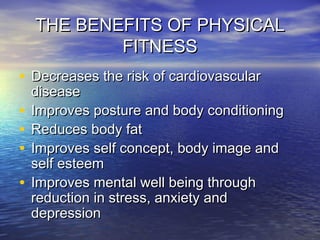 THE BENEFITS OF PHYSICALTHE BENEFITS OF PHYSICAL
FITNESSFITNESS
• Decreases the risk of cardiovascularDecreases the risk of cardiovascular
diseasedisease
• Improves posture and body conditioningImproves posture and body conditioning
• Reduces body fatReduces body fat
• Improves self concept, body image andImproves self concept, body image and
self esteemself esteem
• Improves mental well being throughImproves mental well being through
reduction in stress, anxiety andreduction in stress, anxiety and
depressiondepression
 