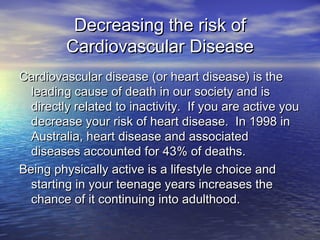 Decreasing the risk ofDecreasing the risk of
Cardiovascular DiseaseCardiovascular Disease
Cardiovascular disease (or heart disease) is theCardiovascular disease (or heart disease) is the
leading cause of death in our society and isleading cause of death in our society and is
directly related to inactivity. If you are active youdirectly related to inactivity. If you are active you
decrease your risk of heart disease. In 1998 indecrease your risk of heart disease. In 1998 in
Australia, heart disease and associatedAustralia, heart disease and associated
diseases accounted for 43% of deaths.diseases accounted for 43% of deaths.
Being physically active is a lifestyle choice andBeing physically active is a lifestyle choice and
starting in your teenage years increases thestarting in your teenage years increases the
chance of it continuing into adulthood.chance of it continuing into adulthood.
 
