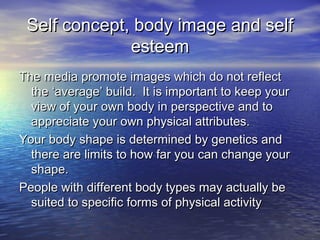 Self concept, body image and selfSelf concept, body image and self
esteemesteem
The media promote images which do not reflectThe media promote images which do not reflect
the ‘average’ build. It is important to keep yourthe ‘average’ build. It is important to keep your
view of your own body in perspective and toview of your own body in perspective and to
appreciate your own physical attributes.appreciate your own physical attributes.
Your body shape is determined by genetics andYour body shape is determined by genetics and
there are limits to how far you can change yourthere are limits to how far you can change your
shape.shape.
People with different body types may actually bePeople with different body types may actually be
suited to specific forms of physical activitysuited to specific forms of physical activity
 