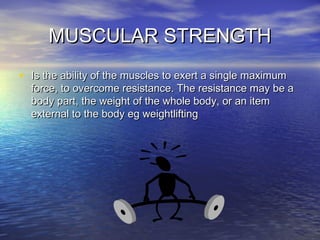 MUSCULAR STRENGTHMUSCULAR STRENGTH
• Is the ability of the muscles to exert a single maximumIs the ability of the muscles to exert a single maximum
force, to overcome resistance. The resistance may be aforce, to overcome resistance. The resistance may be a
body part, the weight of the whole body, or an itembody part, the weight of the whole body, or an item
external to the body eg weightliftingexternal to the body eg weightlifting
 