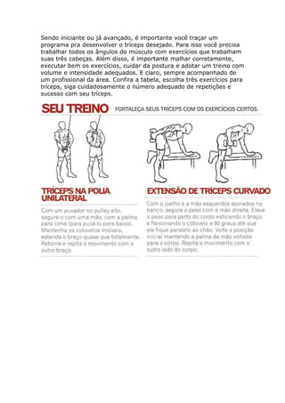Sendo iniciante ou já avançado, é importante você traçar um
programa pra desenvolver o tríceps desejado. Para isso você precisa
trabalhar todos os ângulos do músculo com exercícios que trabalham
suas três cabeças. Além disso, é importante malhar corretamente,
executar bem os exercícios, cuidar da postura e adotar um treino com
volume e intensidade adequados. E claro, sempre acompanhado de
um profissional da área. Confira a tabela, escolha três exercícios para
tríceps, siga cuidadosamente o número adequado de repetições e
sucesso com seu tríceps.
 