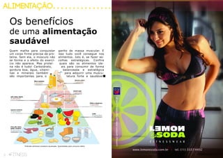6 fitness 7fitness
alimentação
Os benefícios
de uma alimentação
saudável
Quem malha para conquistar
um corpo firme precisa de pro-
teína. Sem ela, o músculo não
se forma e o efeito do exercí-
cio não aparece. Mas proteí-
na não é tudo! Carboidrato,
gordura boa, água, vitami-
nas e minerais também
são importantes para o
ganho de massa muscular. E
isso tudo você consegue nos
alimentos. Isto é, se fazer es-
colhas estratégicas. Confira
quais são os alimentos ide-
ais para consumir de forma
balanceada e estratégica
para adquirir uma muscu-
latura forte e saudável.
Pirâmide alimentar brasileira atualizada. Quantidades para consumo diário.
 