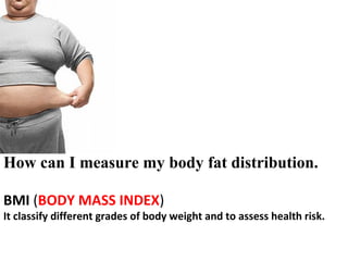 How can I measure my body fat distribution.
BMI (BODY MASS INDEX)
It classify different grades of body weight and to assess health risk.
 