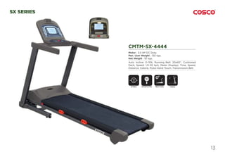 13
SX SERIES
CMTM-SX-4444
Motor : 3.0 HP DC Duty.
Max. User Weight : 130 kgs.
Net Weight : 97 kgs.
Auto Incline: 0~15%, Running Belt: 20x60”, Cushioned
Deck, Speed: 1.0~20 kph, Meter Displays: Time, Speed,
Distance, Calorie, Pulse-Hand Touch, Transmission Belt.
CMTM-SX-4
Motor : 3.0 HP DC Dut
Max. User Weight : 130
Net Weight : 97 kgs.
Auto Incline: 0~15%, R
Deck, Speed: 1.0~20 k
Distance, Calorie, Pulse
DC Motor Motor InclineEmergency Stop
SAFETY
KEY
Foldable
 