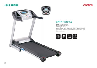 16
CMTM-4610 A2
Motor : 2.5 HP DC Duty.
Max User Weight : 130 kgs.
Net Weight : 90 kgs.
Motor Incline: 15%, Belt Size: 21x55”, Meter Displays:
Time, Speed, Distance, Calorie, Pulse. Speed: 1.0~16 kph,
Cushioned Deck.
4000 SERIES
DC Motor Motor InclineEmergency Stop
SAFETY
KEY
Foldable
 