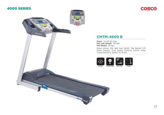 17
CMTM-4600 B
Motor : 2.0 HP DC Duty.
Max User Weight : 120 kgs.
Net Weight : 65 kgs.
Motor Incline: 15%, Belt Size: 18x50”, Big Backlit LCD
Meter Displays: Time, Speed, Distance, Calorie, Pulse.
Cushioned Deck, Speed: 1.0~16 kph.
4000 SERIES
DC Motor Motor InclineEmergency Stop
SAFETY
KEY
Foldable
 