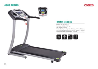 18
CMTM-4590 G
Motor : 1.75 HP DC Duty.
Max User Weight : 100 kgs.
Net Weight : 64 kgs.
Meter Displays : Speed, Distance, Time, Calories,
Big LCD Display. Auto Incline: 0~15%, Speed: 0 ~12 Kph,
Cushioned Deck, Running Belt : 17 x 48”.
4000 SERIES
DC Motor Motor InclineEmergency Stop
SAFETY
KEY
Foldable
 
