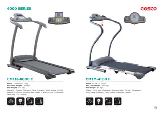19
CMTM-4000 C
Motor : 1.75 HP DC Duty.
Max User Weight : 100 kgs.
Net Weight : 64 kgs.
Displays : Speed, Distance, Time, Calories. Auto Incline: 0~15%,
Speed: 0 ~12 Kph, Running Belt: 16x48”( 40x120 cm), Cushioned
Deck, Big LCD Display.
CMTM-4100 E
Motor : 1.5 HP DC Duty.
Max User Weight : 100 kgs.
Net Weight : 44 kgs.
Speed: 1.0~12 kph, Foldable, Running Belt: 15x44”, Emergency
Stop, Meter Displays: Time, Speed, Distance, Calorie.
4000 SERIES
DC Motor DC MotorMotor Incline Manual InclineEmergency Stop
SAFETY
KEY
Emergency Stop
SAFETY
KEY
Foldable Foldable
 