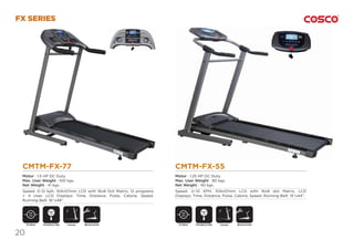 20
DC Motor DC MotorFoldable FoldableManual Incline Manual Incline
FX SERIES
CMTM-FX-55
Motor : 1.25 HP DC Duty.
Max. User Weight : 90 kgs.
Net Weight : 40 kgs.
Speed: 0~10 KPH, 104x57mm LCD with 16x8 dot Matrix, LCD
Displays: Time, Distance, Pulse, Calorie, Speed. Running Belt: 15”x44”.
CMTM-FX-77
Motor : 1.5 HP DC Duty.
Max. User Weight : 100 kgs.
Net Weight : 41 kgs.
Speed: 0~12 kph, 104x57mm LCD with 16x8 Dot Matrix, 12 programs
+ 4 User, LCD Displays: Time, Distance, Pulse, Calorie, Speed.
Running Belt: 16”x48”.
Emergency Stop
SAFETY
KEY
Emergency Stop
SAFETY
KEY
 