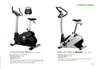23
UPRIGHT BIKES
FITLUX-5000
Assembly: 1040 x 640 x 1465 mm
Max. User Weight : 120 kgs.
Net Weight : 48 kgs.
Flyweel : 260 Dia.
Motor Resistance 16 Ranges. 3 Pcs Crank, LCD Backlight Display,
16 Program, 3 HRC, 6 Pre-Set, 4 User, 1 Body Fat; RPM, Time,
Speed, Distance, Calories, Pulse, Watt, Recovery.
CEB-JK-7010 A
Assembly: 1400 x 535 x 940 mm
Max. User Weight: 120 Kgs
Flywheel: 250 mm
Self Powered Generator System with Heavy Gauge, 16 Range
Motor Resistance, LCD Backlit Meter.
(Made in Taiwan)(Made in Taiwan)
 