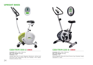 24
UPRIGHT BIKES
CEB-TRIM-220 D
Assembly: 900 x 535 x 1340 mm
Max. User Weight: 100 Kgs
Flywheel: 5 Kgs.
Deluxe Magnetic Bike with 8 level Tension 5 kg. Flywheel, Height
Adjstable P. U. Seat.
CEB-TRIM-300 U
Assembly: 900 x 540 x 1350 mm
Max. User Weight: 100 Kgs.
Flywheel: 6 Kgs.
Upright Bike with 8 Levels Magnetic Resistance. Vertical and
Horizontal Seat Adjustment. Big LCD Displays: Time, Speed,
Distance Calories, Pulse.
 