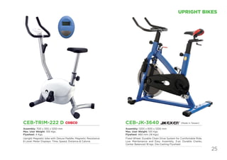 25
UPRIGHT BIKES
CEB-TRIM-222 D
Assembly: 700 x 550 x 1250 mm
Max. User Weight: 100 Kgs.
Flywheel: 4 Kgs.
Upright Magnetic bike with Deluxe Paddle, Magnetic Resistance
8 Level. Meter Displays: Time, Speed, Distance & Calorie.
CEB-JK-3640
Assembly: 1200 x 600 x 1200 mm
Max. User Weight: 120 Kgs
Flywheel: 460 mm (18 Kgs)
Fixed Wheel, Durable Chain Drive System for Comfortable Ride,
Low Maintenance and Easy Assembly, 3-pc Durable Cranks,
Center Balanced 18 kgs. Die-Casting Flywheel.
(Made in Taiwan)
 