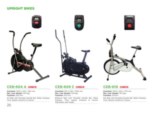 26
UPRIGHT BIKES
CEB-610
Assembly: 1000 x 550 x 1170 mm
Max. User Weight: 100 Kgs.
Flywheel: 470mm
Fan Bike with Movable Handle Bar. Meter Displays:
Time, Speed, Distance & Calorie.
CEB-604 A
Assembly: 1050 x 540 x 1160 mm
Max. User Weight: 100 Kgs.
Flywheel: 500 mm.
Air Bike with Movable Handle Bar. Meter Displays:
Time, Speed, Distance & Calorie.
CEB-609 C
Assembly: 870 x 550 x 1550 mm
Max. User Weight: 100 Kgs.
Flywheel: 470 mm
Elliptical Bike with Movable Handle Bar. Meter
Displays: Time, Speed, Distance & Calorie.
Adjustable seat height.
 