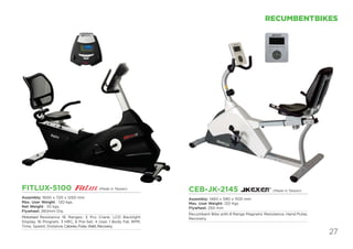 27
RECUMBENTBIKES
FITLUX-5100
Assembly: 1600 x 720 x 1250 mm
Max. User Weight : 120 kgs.
Net Weight : 55 kgs.
Flywheel: 260mm Dia.
Motorised Resistance 16 Ranges; 3 Pcs Crank; LCD Backlight
Display, 16 Program, 3 HRC, 6 Pre-Set, 4 User, 1 Body Fat, RPM,
Time, Speed, Distance,Calories,Pulse,Watt,Recovery.
CEB-JK-2145
Assembly: 1460 x 590 x 1100 mm
Max. User Weight: 120 Kgs
Flywheel: 250 mm
Recumbent Bike with 8 Range Magnetic Resistance, Hand Pulse,
Recovery.
(Made in Taiwan)
(Made in Taiwan)
 