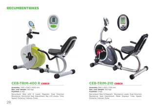 28
RECUMBENTBIKES
CEB-TRIM-400 R
Assembly: 1350 x 640 x 1000 mm
Max. User Weight: 100 Kgs
Flywheel: 6 Kgs.
Recumbent Bike with 8 Levels Magnetic Dual Direction
Resistance. Horizontal Seat Adjustment. Big LCD shows: Time,
Speed, Distance, Calories, Pulse.
CEB-TRIM-210
Assembly: 840 x 620 x 1120 mm
Max. User Weight: 100 Kgs
Flywheel: 5 Kgs
Recumbent Bike 8 Magnetic Resistence Levels, Dual Direction
Resistance, Seat Adjustment, Meter Displays: Time, Speed,
Distance, Calories, Pulse.
 