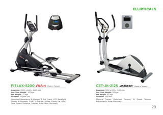 29
ELLIPTICALS
FITLUX-5200
Assembly: 2000 x 640 x 1660 mm
Max. User Weight : 120 kgs.
Net Weight : 73 kgs.
Flywheel: 270mm Dia.
Motorised Resistance 16 Ranges, 3 Pcs Crank; LCD Backlight
Display 16 Program, 3 HRC, 6 Pre-Set, 4 User, 1 Body Fat, RPM,
Time, Speed, Distance, Calories, Pulse, Watt, Recovery.
CET-JK-2125
Assembly: 1350 x 670 x 1550 mm
Max. User Weight: 110 Kgs
Net Weight: 42 Kgs
Flywheel: 250 mm
Elliptical Trainer, Motorised Tension, 16 Preset Tension
Adjustments, Pulse, Recovery.
(Made in Taiwan)(Made in Taiwan)
 