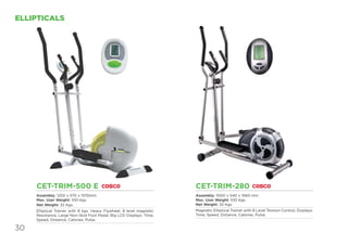 30
ELLIPTICALS
CET-TRIM-500 E
Assembly: 1250 x 570 x 1570mm
Max. User Weight: 100 Kgs.
Net Weight: 32 Kgs.
Elliptical Trainer with 8 kgs. Heavy Flywheel, 8 level magnetic
Resistance, Large Non-Skid Foot Pedal, Big LCD Displays: Time,
Speed, Distance, Calories, Pulse.
CET-TRIM-280
Assembly: 1000 x 540 x 1560 mm
Max. User Weight: 100 Kgs.
Net Weight: 32 Kgs.
Magnetic Elliptical Trainer with 8 Level Tension Control, Displays:
Time, Speed, Distance, Calories, Pulse.
 
