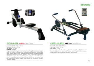 31
ROWERS
FITLUX-817
Assembly: 2050 x 510 x 640 mm
Max. User Weight : 135 kgs.
Net Weight : 34 kgs.
Flywheel: 200mm
Elegant Design for High End Home Use, Heavy Duty Construction, Integral
Cover for Smooth and Sleek Look, Aluminum Sliding Rail for Smooth and
Quiet Sliding. Heavy Gauge. 16 Ranges Motor Tension, 62X94 mm Backlit
LCD Computer Displays: Count, Distance, Time, Calories, Pulse Receiver,
Watt Strokes / min, Recovery. 12 Programs, 1 Manual, 6 Preset Program,
1 Hrc, 4 Users. Built-in Heart Rate Receiver, Belt Drive, PU Molded Seat
for Total Comfort. Safety Straps, Easy Fold Up for Convenient Storage.
Transport Wheels.
CRW-JK-903
Assembly: 1220 x 710 x 770 mm
Max. User Weight: 110 Kgs.
Net Weight: 17 Kgs.
Internal Roller with Beam Sturdy Steel Frame Allows 3600 Smooth
Forward & Backward Movement. Internal Roller Track for Comfortable
Glide Padded Seat, Swivelling Foot Rest Velcro Straps.
(Made in Taiwan)(Made in Taiwan)
 
