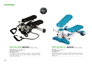 32
STEPPERS
CST-JK-355 C
Assembly: 440 x 410 x 250 mm
Max. User Weight: 90 Kgs.
Net Weight: 7 Kgs.
Fashionable molded Front Stand. Patented System. Transparent
Pedals. Computer Functions: Count, Time, Calorie, Scan,
Strides/min
CST-JK-468
Assembly: 440 x 410 x 250 mm
Max. User Weight: 90 Kgs.
Net Weight: 7 Kgs.
GS Approved, Smooth Twisting Design for Safety Operation,
5 Function Meter : Count, Time, Calories, Strides/min, scan,
Optional Elastic Band
(Made in Taiwan) (Made in Taiwan)
 
