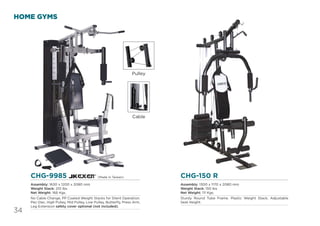 34
HOME GYMS
CHG-150 R
Assembly: 1300 x 1170 x 2080 mm
Weight Stack: 150 lbs
Net Weight: 111 Kgs.
Sturdy Round Tube Frame. Plastic Weight Stack, Adjustable
Seat Height.
CHG-9985
Assembly: 1630 x 1200 x 2080 mm
Weight Stack: 210 lbs
Net Weight: 166 Kgs.
No Cable Change, PP Coated Weight Stacks for Silent Operation.
Pec-Dec, High Pulley, Mid Pulley, Low Pulley, Butterﬂy, Press Arm,
Leg Extension safety cover optional (not Included).
Pulley
Cable
(Made in Taiwan)
 