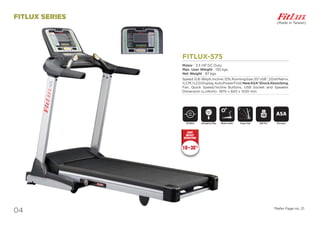 04
FITLUX SERIES
FITLUX-575
Motor : 3.5 HP DC Duty.
Max. User Weight : 135 kgs.
Net Weight : 97 kgs.
Speed:0.8-18kph,Incline:12%,RunningSize:20”x58”,2DotMatrix,
1LCM,1LCDDisplay,AutoPowerFold,NewASA*ShockAbsorbing,
Fan, Quick Speed/Incline Buttons, USB Socket and Speaker.
Dimension (LxWxH)- 1870 x 820 x 1530 mm
DC Motor ASA System
ASA
USB Port
USB
Motor InclineEmergency Stop
SAFETY
KEY
(Made in Taiwan)
Power Fold
*Refer Page no. 21
10~30%
JOINT
IMPACT
REDUCTION
 
