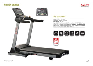 05
DC Motor ASA System
ASA
USB Port
USB
Motor Incline
FITLUX SERIES
FITLUX-555
Motor : 2.7 HP DC Duty.
Max. User Weight : 120 kgs.
Net Weight : 93 kgs.
Speed:0.8-16kph,Incline: 12%,RunningSize:20”x56”,2DotMatrix,
4 LED, 1 LCD Display, Auto Power Fold, NewASA*ShockAbsorbing,
Fan, Quick Speed/Incline Buttons, USB Socket and Speaker.
Dimension (LxWxH)- 1820 x 820 x 1530 mm
DC Motor Motor Incline
FITLUX-555
Motor : 2.7 HP DC Duty.
Max. User Weight : 120 kgs.
Net Weight : 93 kgs.
Speed:0.8-16kph,Incline: 12%,Ru
4 LED, 1 LCD Display, Auto Power
Fan, Quick Speed/Incline Butt
Dimension (LxWxH)- 1820 x 820 x
Emergency Stop
SAFETY
KEY
(Made in Taiwan)
*Refer Page no. 21
Power Fold
10~30%
JOINT
IMPACT
REDUCTION
 