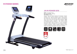 088
JK-M-POWER 870
Motor : 3.0 HP DC Duty.
Max. User Weight : 130 kgs.
Net Weight : 87 kgs.
Display : Big 150 x 82mm Backlit LCD displays : Speed,
Distance, Time, Calories, Program, Level, Pulse, Incline,
and Recovery. USB Charging Station: Compatibility
with iPod, Smart Phones and Tablet Devices. Digital
Quick Speed Control: 0.8~18kph (0.5~11.25mph) ASA*
Cushioning System. Gradient : 12% Motor Incline
Low Maintenance Belt Thickness: 1.6 mm and Board
Thickness: 19mm, Running Size: 51 x 142cm (20x56”),
Program: 1 Manual, 12 Preset in 3 Level Intensity, 3 HRC,
3 Users. Dimensions : 187(L) x 83(W) x 150(H)cm Front
Roller: Dia. 60mm, Rear Roller: Dia. 50mm, Foldable.
M-POWER SERIES
(Made in Taiwan)
DC Motor Motor InclineEmergency Stop
SAFETY
KEY
*Refer Page no. 21
Foldable ASA System
ASA
10~30%
JOINT
IMPACT
REDUCTION
 