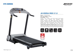 09
STS SERIES
(Made in Taiwan)
DC Motor Motor InclineEmergency Stop
SAFETY
KEY
JK-VERSA MED X 1.2
Motor : 2.7 HP DC Duty.
Max. User Weight : 120 kgs.
Net Weight : 92 kgs.
Display : 110 x 44mm LCD Touch Panel with Speed,
Distance, Time, Calories, Lap, Program, Pulse,
Incline. Treadmill with *STS Technology (Patented).
Program : 1 Manual, 5 Preset, 3 Target, 2 HRC Programs.
Speed: 0.8~16 Kph (0.5~10mph), Auto Incline: 0~12%
Running Belt : 510 x 1320mm (20 x 52”). Auto Fold.
*Spring Tech Suspension System (STS), Reduce Impact
Shock by 10%~50% to reach Best Performance to Protect
User’s Joints. Dot Matrix Scan with MP3 Plug and Speaker.
10~50%
JOINT
IMPACT
REDUCTION
Power Fold
*Refer Page no. 21
STS System
STS
 