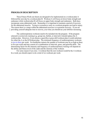 15
PROGRAM DESCRIPTION
These Fitness Work-out sheets are designed to be implemented on a workout plan A
followed the next day by a workout plan B. Workout A will focus on lower body strength and
endurance while workout plan B will focus on upper body strength and endurance. Both days
incorporate some abdominal work. Remember it is important to maintain a period of recovery
for the abdominal muscles. Trying to overachieve early in a workout program can lead to injury.
The reason there is a range within the abdominal exercises is to promote recovery. If you are
providing yourself adequate time to recover, over time you should see your abilities increasing.
The cardiorespiratory workouts need to be included into the program. If the program
selected is exclusively running (e.g. group run, fartlek, or interval) it should replace the A
workout plan. However, if you choose a guerrilla or grass drill workout plan it could substitute
for either the A or the B Workout plan. The minimum frequency of cardiorespiratory workouts
is two to three per week. For borderline runners the number of workouts may be as high as three
to five per week and may consist of a combination of intervals, grass, and guerrilla drills. The
determining factor for the intensity and frequency of cardiorespiratory training will depend on
the ability and fitness level of the cadet and the intensity of the workout.
For some reason if you miss A workout then the next workout would be the A workout.
In a week you should expect to do a total of six workouts per week.
 
