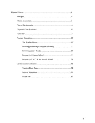 2
Physical Fitness…………………………………………………………….……. 4
Principals………………………………………………………………… 4
Fitness Assessment………………....……………………………………. 5
Fitness Questionnaire …….……………………………………….………6
Diagnostic Test Scorecard……………………………………………......12
Flexibility………………………………………………………………...13
Program Description...……………………………………………………14
The Road to Fitness……………………………………………....15
Building your Strength Program/Tracking………………………..17
Get Stronger in 4 Weeks………………………………………….19
Prepare for Airborne School………………………………………21
Prepare for NALC & Air Assault School………………….……..23
Cardiovascular Endurance………………………………………………..52
Training Heart Rates…………..………………………………….52
Interval Work Outs…………………………………………….…55
Pace Chart……………………………………………………...…61
 