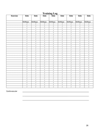 26
Training Log
Exercise Date Date Date Date Date Date Date Date
Wt/Reps Wt/Reps Wt/Reps Wt/Reps Wt/Reps Wt/Reps Wt/Reps Wt/Reps
/ / / / / / / /
/ / / / / / / /
/ / / / / / / /
/ / / / / / / /
/ / / / / / / /
/ / / / / / / /
/ / / / / / / /
/ / / / / / / /
/ / / / / / / /
/ / / / / / / /
/ / / / / / / /
/ / / / / / / /
/ / / / / / / /
/ / / / / / / /
/ / / / / / / /
/ / / / / / / /
/ / / / / / / /
/ / / / / / / /
/ / / / / / / /
/ / / / / / / /
/ / / / / / / /
/ / / / / / / /
/ / / / / / / /
/ / / / / / / /
/ / / / / / / /
/ / / / / / / /
/ / / / / / / /
/ / / / / / / /
/ / / / / / / /
/ / / / / / / /
Cardiovascular _________________________________________________________________________
_________________________________________________________________________
_________________________________________________________________________
 