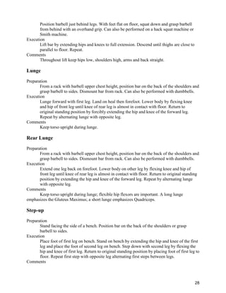 28
Position barbell just behind legs. With feet flat on floor, squat down and grasp barbell
from behind with an overhand grip. Can also be performed on a hack squat machine or
Smith machine.
Execution
Lift bar by extending hips and knees to full extension. Descend until thighs are close to
parallel to floor. Repeat.
Comments
Throughout lift keep hips low, shoulders high, arms and back straight.
Lunge
Preparation
From a rack with barbell upper chest height, position bar on the back of the shoulders and
grasp barbell to sides. Dismount bar from rack. Can also be performed with dumbbells.
Execution
Lunge forward with first leg. Land on heal then forefoot. Lower body by flexing knee
and hip of front leg until knee of rear leg is almost in contact with floor. Return to
original standing position by forcibly extending the hip and knee of the forward leg.
Repeat by alternating lunge with opposite leg.
Comments
Keep torso upright during lunge.
Rear Lunge
Preparation
From a rack with barbell upper chest height, position bar on the back of the shoulders and
grasp barbell to sides. Dismount bar from rack. Can also be performed with dumbbells.
Execution
Extend one leg back on forefoot. Lower body on other leg by flexing knee and hip of
front leg until knee of rear leg is almost in contact with floor. Return to original standing
position by extending the hip and knee of the forward leg. Repeat by alternating lunge
with opposite leg.
Comments
Keep torso upright during lunge; flexible hip flexors are important. A long lunge
emphasizes the Gluteus Maximus; a short lunge emphasizes Quadriceps.
Step-up
Preparation
Stand facing the side of a bench. Position bar on the back of the shoulders or grasp
barbell to sides.
Execution
Place foot of first leg on bench. Stand on bench by extending the hip and knee of the first
leg and place the foot of second leg on bench. Step down with second leg by flexing the
hip and knee of first leg. Return to original standing position by placing foot of first leg to
floor. Repeat first step with opposite leg alternating first steps between legs.
Comments
 