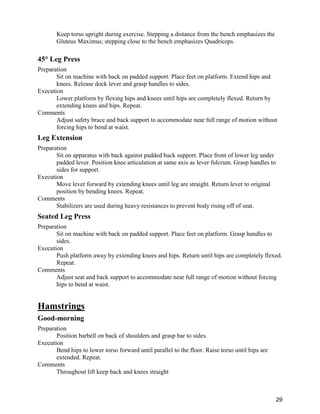 29
Keep torso upright during exercise. Stepping a distance from the bench emphasizes the
Gluteus Maximus; stepping close to the bench emphasizes Quadriceps.
45° Leg Press
Preparation
Sit on machine with back on padded support. Place feet on platform. Extend hips and
knees. Release dock lever and grasp handles to sides.
Execution
Lower platform by flexing hips and knees until hips are completely flexed. Return by
extending knees and hips. Repeat.
Comments
Adjust safety brace and back support to accommodate near full range of motion without
forcing hips to bend at waist.
Leg Extension
Preparation
Sit on apparatus with back against padded back support. Place front of lower leg under
padded lever. Position knee articulation at same axis as lever fulcrum. Grasp handles to
sides for support.
Execution
Move lever forward by extending knees until leg are straight. Return lever to original
position by bending knees. Repeat.
Comments
Stabilizers are used during heavy resistances to prevent body rising off of seat.
Seated Leg Press
Preparation
Sit on machine with back on padded support. Place feet on platform. Grasp handles to
sides.
Execution
Push platform away by extending knees and hips. Return until hips are completely flexed.
Repeat.
Comments
Adjust seat and back support to accommodate near full range of motion without forcing
hips to bend at waist.
Hamstrings
Good-morning
Preparation
Position barbell on back of shoulders and grasp bar to sides.
Execution
Bend hips to lower torso forward until parallel to the floor. Raise torso until hips are
extended. Repeat.
Comments
Throughout lift keep back and knees straight
 