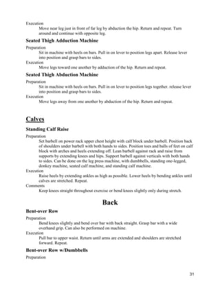 31
Execution
Move near leg just in front of far leg by abduction the hip. Return and repeat. Turn
around and continue with opposite leg.
Seated Thigh Adduction Machine
Preparation
Sit in machine with heels on bars. Pull in on lever to position legs apart. Release lever
into position and grasp bars to sides.
Execution
Move legs toward one another by adduction of the hip. Return and repeat.
Seated Thigh Abduction Machine
Preparation
Sit in machine with heels on bars. Pull in on lever to position legs together. release lever
into position and grasp bars to sides.
Execution
Move legs away from one another by abduction of the hip. Return and repeat.
Calves
Standing Calf Raise
Preparation
Set barbell on power rack upper chest height with calf block under barbell. Position back
of shoulders under barbell with both hands to sides. Position toes and balls of feet on calf
block with arches and heels extending off. Lean barbell against rack and raise from
supports by extending knees and hips. Support barbell against verticals with both hands
to sides. Can be done on the leg press machine, with dumbbells, standing one-legged,
donkey machine, seated calf machine, and standing calf machine.
Execution
Raise heels by extending ankles as high as possible. Lower heels by bending ankles until
calves are stretched. Repeat.
Comments
Keep knees straight throughout exercise or bend knees slightly only during stretch.
Back
Bent-over Row
Preparation
Bend knees slightly and bend over bar with back straight. Grasp bar with a wide
overhand grip. Can also be performed on machine.
Execution
Pull bar to upper waist. Return until arms are extended and shoulders are stretched
forward. Repeat.
Bent-over Row w/Dumbbells
Preparation
 