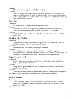 33
Execution
Elevate shoulders as high as possible. Lower and repeat.
Comments
Since this movement becomes more difficult as full shoulder elevation is achieved, a
height criteria for shoulder elevation may be needed. For example, raising the shoulders
until the slope of the shoulders become horizontal may be considered adequate depending
upon individual body structure.
Lying Row
Preparation
Lie chest down on elevated bench. Grasp dumbbells below.
Execution
Pull dumbbells to sides until upper arm is just beyond horizontal or height of back.
Return until arms are extended and shoulders are stretched forward. Repeat.
Comments
Bench should be high enough to allow shoulders to stretch forward without dumbbells
hitting floor.
Back Extension Machine
Preparation
Sit in machine with back against padded lever. Push hips back against back of seat by
pushing feet against platform. Arch back in "C" shape.
Execution
Extend spine until fully hyperextended. Return and repeat.
Comments
To avoid hip movement, push hips back into seat by pushing feet into platform
throughout exercise. Position foot platform so a small space remains between edge of seat
and back of lower thigh. Use seat belt if it becomes difficult to stabilize hips.
Hyper-extension bench
Preparation
Position thighs prone on padding. Hook heels on platform lip or under padded brace.
Hold weight to chest or behind neck.
Execution
Lower body by bending waist until fully flexed. Raise, or extend waist until torso is
parallel to legs. Repeat.
Comments
Although articulation of the waist is emphasized, some hip extension may accommodate
movement. If weight is positioned behind head, neck extensors act as stabilizers
Pullover Machine
Preparation
Adjust seat height so lever is near shoulder axis. Sit on machine and Push foot lever.
Place elbows in pads and grasp bar from behind. Release foot lever and place feet on
platform or to sides.
Execution
 