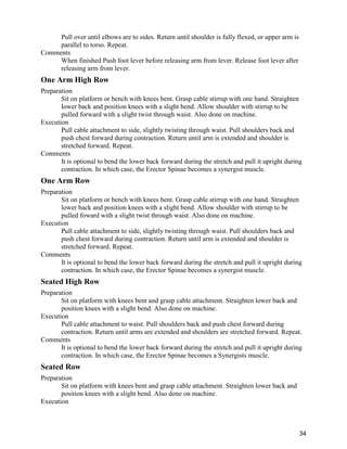 34
Pull over until elbows are to sides. Return until shoulder is fully flexed, or upper arm is
parallel to torso. Repeat.
Comments
When finished Push foot lever before releasing arm from lever. Release foot lever after
releasing arm from lever.
One Arm High Row
Preparation
Sit on platform or bench with knees bent. Grasp cable stirrup with one hand. Straighten
lower back and position knees with a slight bend. Allow shoulder with stirrup to be
pulled forward with a slight twist through waist. Also done on machine.
Execution
Pull cable attachment to side, slightly twisting through waist. Pull shoulders back and
push chest forward during contraction. Return until arm is extended and shoulder is
stretched forward. Repeat.
Comments
It is optional to bend the lower back forward during the stretch and pull it upright during
contraction. In which case, the Erector Spinae becomes a synergist muscle.
One Arm Row
Preparation
Sit on platform or bench with knees bent. Grasp cable stirrup with one hand. Straighten
lower back and position knees with a slight bend. Allow shoulder with stirrup to be
pulled foward with a slight twist through waist. Also done on machine.
Execution
Pull cable attachment to side, slightly twisting through waist. Pull shoulders back and
push chest forward during contraction. Return until arm is extended and shoulder is
stretched forward. Repeat.
Comments
It is optional to bend the lower back forward during the stretch and pull it upright during
contraction. In which case, the Erector Spinae becomes a synergist muscle.
Seated High Row
Preparation
Sit on platform with knees bent and grasp cable attachment. Straighten lower back and
position knees with a slight bend. Also done on machine.
Execution
Pull cable attachment to waist. Pull shoulders back and push chest forward during
contraction. Return until arms are extended and shoulders are stretched forward. Repeat.
Comments
It is optional to bend the lower back forward during the stretch and pull it upright during
contraction. In which case, the Erector Spinae becomes a Synergists muscle.
Seated Row
Preparation
Sit on platform with knees bent and grasp cable attachment. Straighten lower back and
position knees with a slight bend. Also done on machine.
Execution
 
