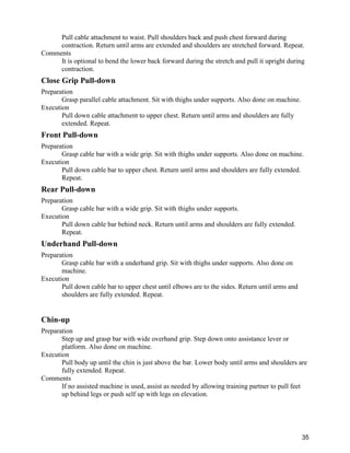 35
Pull cable attachment to waist. Pull shoulders back and push chest forward during
contraction. Return until arms are extended and shoulders are stretched forward. Repeat.
Comments
It is optional to bend the lower back forward during the stretch and pull it upright during
contraction.
Close Grip Pull-down
Preparation
Grasp parallel cable attachment. Sit with thighs under supports. Also done on machine.
Execution
Pull down cable attachment to upper chest. Return until arms and shoulders are fully
extended. Repeat.
Front Pull-down
Preparation
Grasp cable bar with a wide grip. Sit with thighs under supports. Also done on machine.
Execution
Pull down cable bar to upper chest. Return until arms and shoulders are fully extended.
Repeat.
Rear Pull-down
Preparation
Grasp cable bar with a wide grip. Sit with thighs under supports.
Execution
Pull down cable bar behind neck. Return until arms and shoulders are fully extended.
Repeat.
Underhand Pull-down
Preparation
Grasp cable bar with a underhand grip. Sit with thighs under supports. Also done on
machine.
Execution
Pull down cable bar to upper chest until elbows are to the sides. Return until arms and
shoulders are fully extended. Repeat.
Chin-up
Preparation
Step up and grasp bar with wide overhand grip. Step down onto assistance lever or
platform. Also done on machine.
Execution
Pull body up until the chin is just above the bar. Lower body until arms and shoulders are
fully extended. Repeat.
Comments
If no assisted machine is used, assist as needed by allowing training partner to pull feet
up behind legs or push self up with legs on elevation.
 