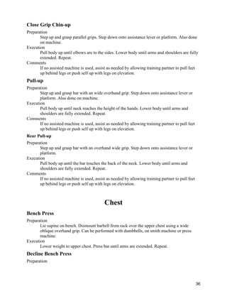 36
Close Grip Chin-up
Preparation
Step up and grasp parallel grips. Step down onto assistance lever or platform. Also done
on machine.
Execution
Pull body up until elbows are to the sides. Lower body until arms and shoulders are fully
extended. Repeat.
Comments
If no assisted machine is used, assist as needed by allowing training partner to pull feet
up behind legs or push self up with legs on elevation.
Pull-up
Preparation
Step up and grasp bar with an wide overhand grip. Step down onto assistance lever or
platform. Also done on machine.
Execution
Pull body up until neck reaches the height of the hands. Lower body until arms and
shoulders are fully extended. Repeat.
Comments
If no assisted machine is used, assist as needed by allowing training partner to pull feet
up behind legs or push self up with legs on elevation.
Rear Pull-up
Preparation
Step up and grasp bar with an overhand wide grip. Step down onto assistance lever or
platform.
Execution
Pull body up until the bar touches the back of the neck. Lower body until arms and
shoulders are fully extended. Repeat.
Comments
If no assisted machine is used, assist as needed by allowing training partner to pull feet
up behind legs or push self up with legs on elevation.
Chest
Bench Press
Preparation
Lie supine on bench. Dismount barbell from rack over the upper chest using a wide
oblique overhand grip. Can be performed with dumbbells, on smith machine or press
machine.
Execution
Lower weight to upper chest. Press bar until arms are extended. Repeat.
Decline Bench Press
Preparation
 