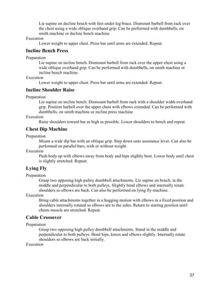 37
Lie supine on decline bench with feet under leg brace. Dismount barbell from rack over
the chest using a wide oblique overhand grip. Can be performed with dumbbells, on
smith machine or decline bench machine.
Execution
Lower weight to upper chest. Press bar until arms are extended. Repeat.
Incline Bench Press
Preparation
Lie supine on incline bench. Dismount barbell from rack over the upper chest using a
wide oblique overhand grip. Can be performed with dumbbells, on smith machine or
incline bench machine.
Execution
Lower weight to upper chest. Press bar until arms are extended. Repeat.
Incline Shoulder Raise
Preparation
Lie supine on incline bench. Dismount barbell from rack with a shoulder width overhand
grip. Position barbell over the upper chest with elbows extended. Can be performed with
dumbbells, on smith machine or incline press machine.
Execution
Raise shoulders toward bar as high as possible. Lower shoulders to bench and repeat.
Chest Dip Machine
Preparation
Mount a wide dip bar with an oblique grip. Step down onto assistance lever. Can also be
performed on parallel bars, with or without weight.
Execution
Push body up with elbows away from body and hips slightly bent. Lower body until chest
is slightly stretched. Repeat.
Lying Fly
Preparation
Grasp two opposing high pulley dumbbell attachments. Lie supine on bench, in the
middle and perpendicular to both pulleys. Slightly bend elbows and internally rotate
shoulders so elbows are back. Can also be performed on lying fly machine.
Execution
Bring cable attachments together in a hugging motion with elbows in a fixed position and
shoulders internally rotated so elbows are to the sides. Return to starting position until
chests muscle are stretched. Repeat.
Cable Crossover
Preparation
Grasp two opposing high pulley dumbbell attachments. Stand in the middle and
perpendicular to both pulleys. Bend hips, knees and elbows slightly. Internally rotate
shoulders so elbows are back initially.
Execution
 