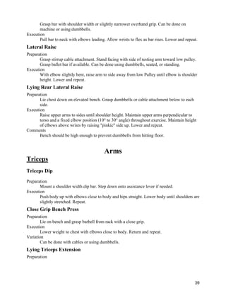 39
Grasp bar with shoulder width or slightly narrower overhand grip. Can be done on
machine or using dumbbells.
Execution
Pull bar to neck with elbows leading. Allow wrists to flex as bar rises. Lower and repeat.
Lateral Raise
Preparation
Grasp stirrup cable attachment. Stand facing with side of resting arm toward low pulley.
Grasp ballet bar if available. Can be done using dumbbells, seated, or standing.
Execution
With elbow slightly bent, raise arm to side away from low Pulley until elbow is shoulder
height. Lower and repeat.
Lying Rear Lateral Raise
Preparation
Lie chest down on elevated bench. Grasp dumbbells or cable attachment below to each
side.
Execution
Raise upper arms to sides until shoulder height. Maintain upper arms perpendicular to
torso and a fixed elbow position (10° to 30° angle) throughout exercise. Maintain height
of elbows above wrists by raising "pinkie" side up. Lower and repeat.
Comments
Bench should be high enough to prevent dumbbells from hitting floor.
Arms
Triceps
Triceps Dip
Preparation
Mount a shoulder width dip bar. Step down onto assistance lever if needed.
Execution
Push body up with elbows close to body and hips straight. Lower body until shoulders are
slightly stretched. Repeat.
Close Grip Bench Press
Preparation
Lie on bench and grasp barbell from rack with a close grip.
Execution
Lower weight to chest with elbows close to body. Return and repeat.
Variation
Can be done with cables or using dumbbells.
Lying Triceps Extension
Preparation
 