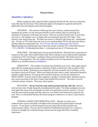 4
Physical Fitness
TRAINING VARIABLES
Before explaining what a physical fitness program should look like, there are some basic
terms that must be discussed. These principals apply to all programs in general and must be
addressed in the development of any fitness program.
INTENSITY – The amount of effort put into each workout, usually measured by
heartbeats per minute. For the maximum benefit in each workout, plan on exercising at a
minimum of 70 percent of the heart rate reserve. There are several scientific ways to your heart
rate reserve. The simplest way is to begin with you maximum heart rate (220-Age). Next,
measure your resting heart rate. The heart rate reserve is found by Max heart rate - resting heart
rate. To train at 70% of the heart rate reserve you would multiply 70% by the heart rate reserve
and then add your resting heart rate. For a 20 year old with a resting heart rate of 60 to
dDetermineing your training heart rate in beats per minute would be 70% x Heart Rate Reserve
=.70 x (200-60) + 60 (Resting Heart Rate) = a training heart rate of 158 beats per min.
DURATION – The length each exercise period should last. There has been a great deal of
research on this topic. Most experts believe that when working on your cardiovascular endurance
a minimum of 20 to 30 minutes is needed to obtain maximum benefit. This holds true for the
majority of the population. The only notable exception occurs for long distance or endurance
athletes (e.g. marathon runners or triathletes).
FREQUENCY – The number of workouts one should have per week. Once again experts
agree that the average person requires a minimum of three workouts per week to improve their
current level of fitness. Working out less frequently will only maintain a level of fitness; it will
not improve the level of fitness. When exercising only three times a week, each period should be
medium to high intensity. Exercising with consistent frequency can also be referred to as
REGULARITY. Exercise must be done regularly to produce a training effect. Sporadic exercise
may cause more harm in the form of injury than benefit from exercise. The same is true for
extremely intense workouts. They may create injuries.
RECOVERY – Do not work the same muscle groups hard day after day. Muscles
need recovery time. People frequently misunderstand this point. Providing inadequate recovery
can explain the reason why most people see little or no gain from excessive exercise. You can
work the same muscle groups each day, however, you should work hard one day and easy the
next. This is a critical point because this fitness program is based on a six days a week exercise
program.
GENERAL ADAPTATION PRINCIPAL (GAP) – Muscles as well as your
cardiovascular system in the body will adapt to the increasing stress placed upon it through
exercise. To see gains in a fitness program one must stress the existing muscular and
cardiovascular systems. This can also be called the OVERLOAD principal. For a muscle to
increase in strength, the workload during exercise must be larger than what it normally
experiences.
 