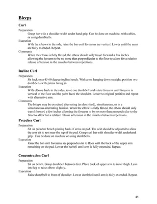 41
Biceps
Curl
Preparation
Grasp bar with a shoulder width under hand grip. Can be done on machine, with cables,
or using dumbbells.
Execution
With the elbows to the side, raise the bar until forearms are vertical. Lower until the arms
are fully extended. Repeat.
Comments
When the elbow is fully flexed, the elbow should only travel forward a few inches
allowing the forearm to be no more than perpendicular to the floor to allow for a relative
release of tension in the muscles between repetitions.
Incline Curl
Preparation
Sit back on a 45-60 degree incline bench. With arms hanging down straight, position two
dumbbells with palms facing in.
Execution
With elbows back to the sides, raise one dumbbell and rotate forearm until forearm is
vertical to the floor and the palm faces the shoulder. Lower to original position and repeat
with alternative arm.
Comments
The biceps may be exercised alternating (as described), simultaneous, or in a
simultaneous-alternating fashion. When the elbow is fully flexed, the elbow should only
travel forward a few inches allowing the forearm to be no more than perpendicular to the
floor to allow for a relative release of tension in the muscles between repetitions.
Preacher Curl
Preparation
Sit on preacher bench placing back of arms on pad. The seat should be adjusted to allow
the arm pit to rest near the top of the pad. Grasp curl bar with shoulder width underhand
grip. Can be done on machine or using dumbbells.
Execution
Raise the bar until forearms are perpendicular to floor with the back of the upper arm
remaining on the pad. Lower the barbell until arm is fully extended. Repeat.
Concentration Curl
Preparation
Sit on bench. Grasp dumbbell between feet. Place back of upper arm to inner thigh. Lean
into leg to raise elbow slightly.
Execution
Raise dumbbell to front of shoulder. Lower dumbbell until arm is fully extended. Repeat.
 