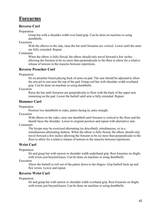 42
Forearms
Reverse Curl
Preparation
Grasp bar with a shoulder width over hand grip. Can be done on machine or using
dumbbells.
Execution
With the elbows to the side, raise the bar until forearms are vertical. Lower until the arms
are fully extended. Repeat.
Comments
When the elbow is fully flexed, the elbow should only travel forward a few inches
allowing the forearm to be no more than perpendicular to the floor to allow for a relative
release of tension in the muscles between repetitions.
Reverse Preacher Curl
Preparation
Sit on preacher bench placing back of arms on pad. The seat should be adjusted to allow
the arm pit to rest near the top of the pad. Grasp curl bar with shoulder width overhand
grip. Can be done on machine or using dumbbells.
Execution
Raise the bar until forearms are perpendicular to floor with the back of the upper arm
remaining on the pad. Lower the barbell until arm is fully extended. Repeat.
Hammer Curl
Preparation
Position two dumbbells to sides, palms facing in, arms straight.
Execution
With elbows to the sides, raise one dumbbell until forearm is vertical to the floor and the
thumb faces the shoulder. Lower to original position and repeat with alternative arm.
Comments
The biceps may be exercised alternating (as described), simultaneous, or in a
simultaneous-alternating fashion. When the elbow is fully flexed, the elbow should only
travel forward a few inches allowing the forearm to be no more than perpendicular to the
floor to allow for a relative release of tension in the muscles between repetitions.
Wrist Curl
Preparation
Sit and grasp bar with narrow to shoulder width underhand grip. Rest forearms on thighs
with wrists just beyond knees. Can be done on machine or using dumbbells.
Execution
Allow the barbell to roll out of the palms down to the fingers. Grip barbell back up and
flex wrists. Lower and repeat.
Reverse Wrist Curl
Preparation
Sit and grasp bar with narrow to shoulder width overhand grip. Rest forearms on thighs
with wrists just beyond knees. Can be done on machine or using dumbbells.
 