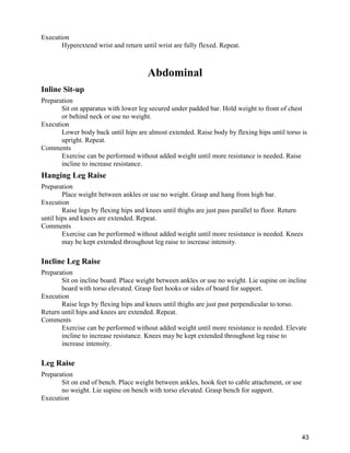 43
Execution
Hyperextend wrist and return until wrist are fully flexed. Repeat.
Abdominal
Inline Sit-up
Preparation
Sit on apparatus with lower leg secured under padded bar. Hold weight to front of chest
or behind neck or use no weight.
Execution
Lower body back until hips are almost extended. Raise body by flexing hips until torso is
upright. Repeat.
Comments
Exercise can be performed without added weight until more resistance is needed. Raise
incline to increase resistance.
Hanging Leg Raise
Preparation
Place weight between ankles or use no weight. Grasp and hang from high bar.
Execution
Raise legs by flexing hips and knees until thighs are just pass parallel to floor. Return
until hips and knees are extended. Repeat.
Comments
Exercise can be performed without added weight until more resistance is needed. Knees
may be kept extended throughout leg raise to increase intensity.
Incline Leg Raise
Preparation
Sit on incline board. Place weight between ankles or use no weight. Lie supine on incline
board with torso elevated. Grasp feet hooks or sides of board for support.
Execution
Raise legs by flexing hips and knees until thighs are just past perpendicular to torso.
Return until hips and knees are extended. Repeat.
Comments
Exercise can be performed without added weight until more resistance is needed. Elevate
incline to increase resistance. Knees may be kept extended throughout leg raise to
increase intensity.
Leg Raise
Preparation
Sit on end of bench. Place weight between ankles, hook feet to cable attachment, or use
no weight. Lie supine on bench with torso elevated. Grasp bench for support.
Execution
 